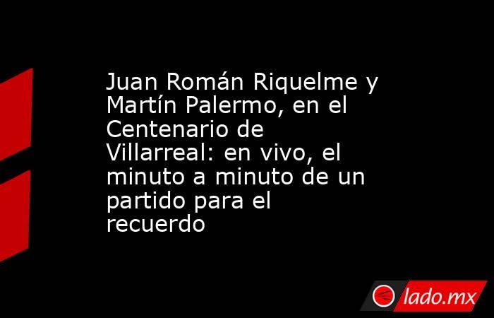 Juan Román Riquelme y Martín Palermo, en el Centenario de Villarreal: en vivo, el minuto a minuto de un partido para el recuerdo. Noticias en tiempo real