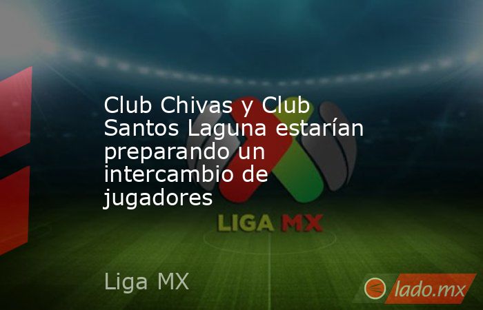 Club Chivas y Club Santos Laguna estarían preparando un intercambio de  jugadores 