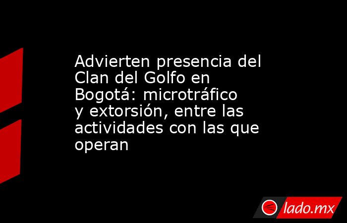 Advierten presencia del Clan del Golfo en Bogotá: microtráfico y extorsión, entre las actividades con las que operan. Noticias en tiempo real