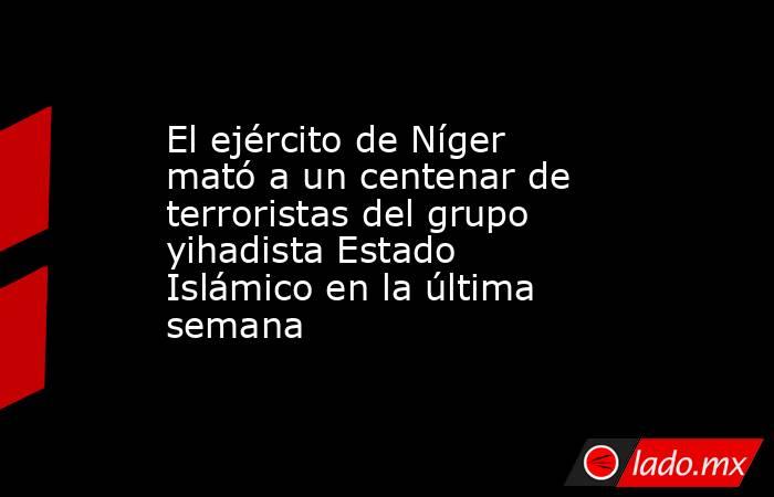 El ejército de Níger mató a un centenar de terroristas del grupo yihadista Estado Islámico en la última semana . Noticias en tiempo real