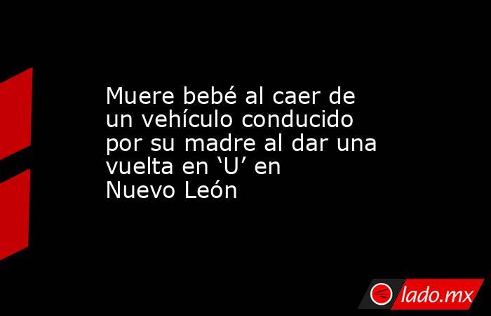 Muere bebé al caer de un vehículo conducido por su madre al dar una vuelta en ‘U’ en Nuevo León. Noticias en tiempo real