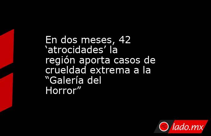 En dos meses, 42 ‘atrocidades’ la región aporta casos de crueldad extrema a la “Galería del Horror”. Noticias en tiempo real