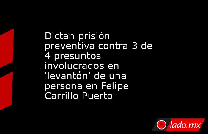 Dictan prisión preventiva contra 3 de 4 presuntos involucrados en ‘levantón’ de una persona en Felipe Carrillo Puerto. Noticias en tiempo real