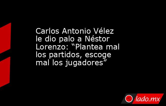 Carlos Antonio Vélez le dio palo a Néstor Lorenzo: “Plantea mal los partidos, escoge mal los jugadores”. Noticias en tiempo real