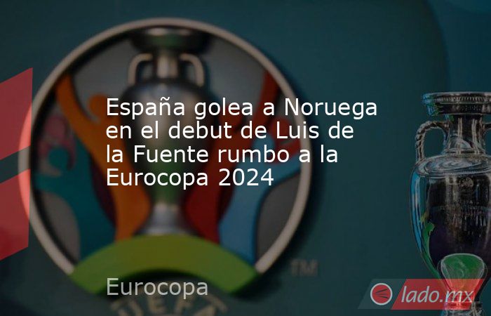 España golea a Noruega en el debut de Luis de la Fuente rumbo a la Eurocopa 2024. Noticias en tiempo real