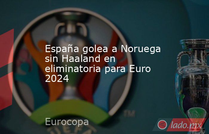 España golea a Noruega sin Haaland en eliminatoria para Euro 2024. Noticias en tiempo real