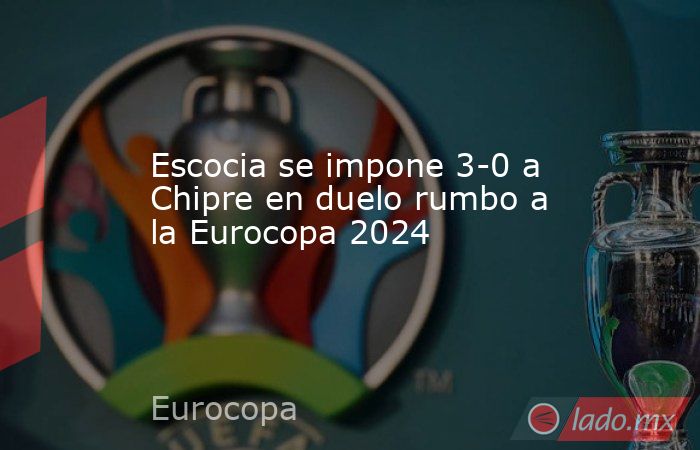 Escocia se impone 3-0 a Chipre en duelo rumbo a la Eurocopa 2024. Noticias en tiempo real