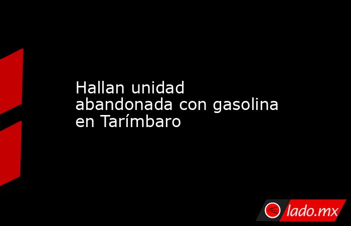 Hallan unidad abandonada con gasolina en Tarímbaro. Noticias en tiempo real