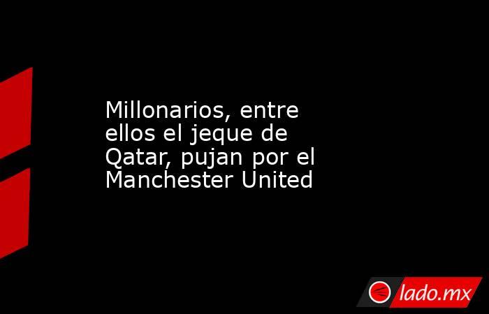 Millonarios, entre ellos el jeque de Qatar, pujan por el Manchester United. Noticias en tiempo real