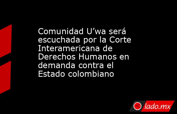 Comunidad U’wa será escuchada por la Corte Interamericana de Derechos Humanos en demanda contra el Estado colombiano. Noticias en tiempo real