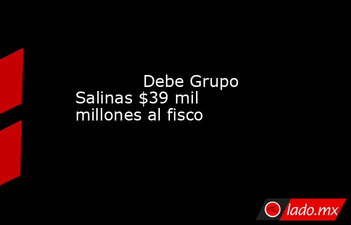             Debe Grupo Salinas $39 mil millones al fisco            . Noticias en tiempo real