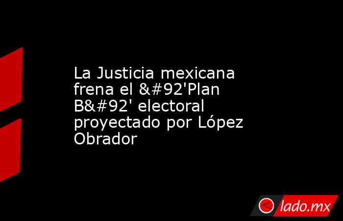 La Justicia mexicana frena el \'Plan B\' electoral proyectado por López Obrador. Noticias en tiempo real