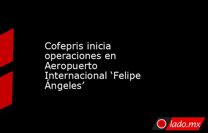 Cofepris inicia operaciones en Aeropuerto Internacional ‘Felipe Ángeles’. Noticias en tiempo real