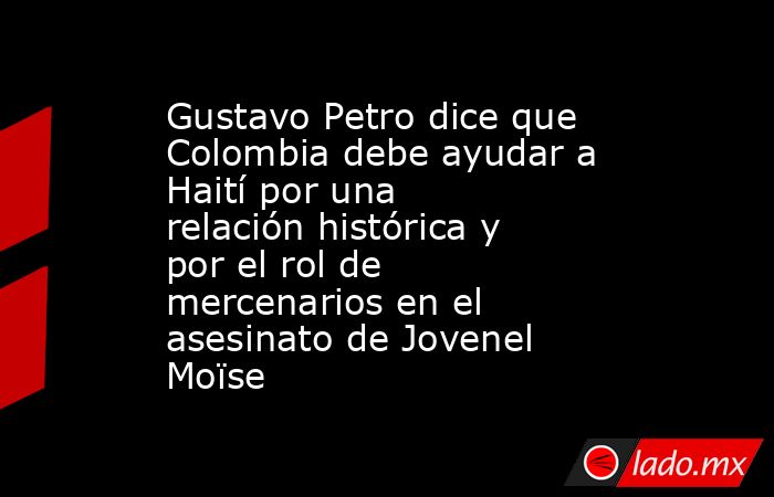 Gustavo Petro dice que Colombia debe ayudar a Haití por una relación histórica y por el rol de mercenarios en el asesinato de Jovenel Moïse. Noticias en tiempo real