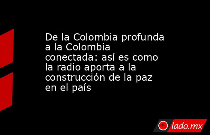 De la Colombia profunda a la Colombia conectada: así es como la radio aporta a la construcción de la paz en el país . Noticias en tiempo real
