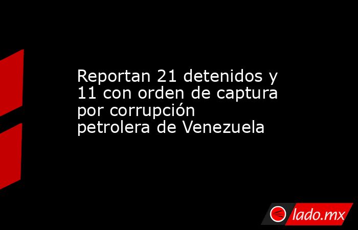 Reportan 21 detenidos y 11 con orden de captura por corrupción petrolera de Venezuela. Noticias en tiempo real