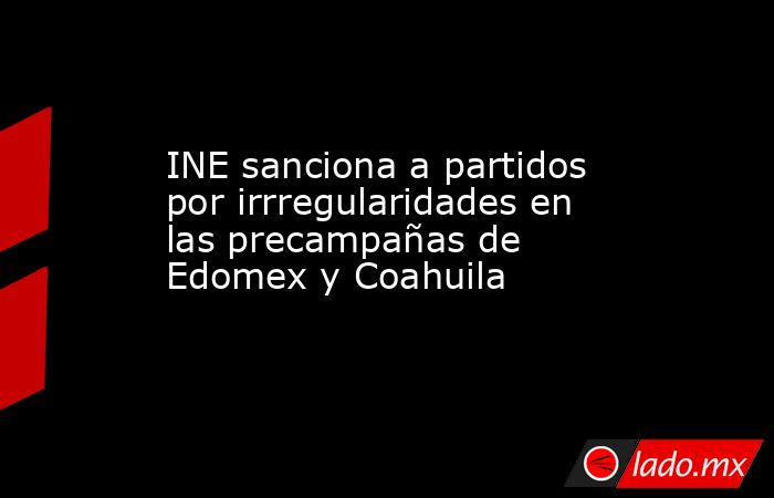 INE sanciona a partidos por irrregularidades en las precampañas de Edomex y Coahuila. Noticias en tiempo real