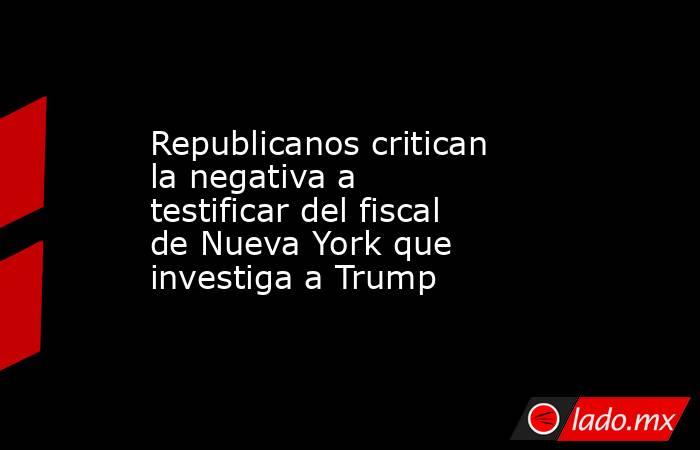 Republicanos critican la negativa a testificar del fiscal de Nueva York que investiga a Trump. Noticias en tiempo real