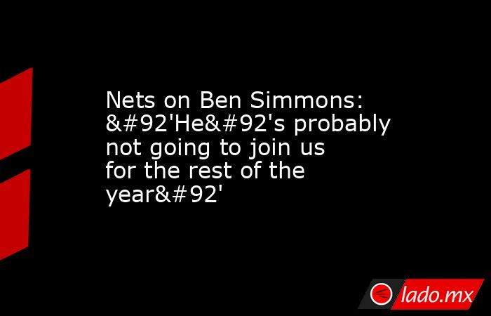 Nets on Ben Simmons: \'He\'s probably not going to join us for the rest of the year\'. Noticias en tiempo real