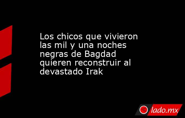 Los chicos que vivieron las mil y una noches negras de Bagdad quieren reconstruir al devastado Irak. Noticias en tiempo real