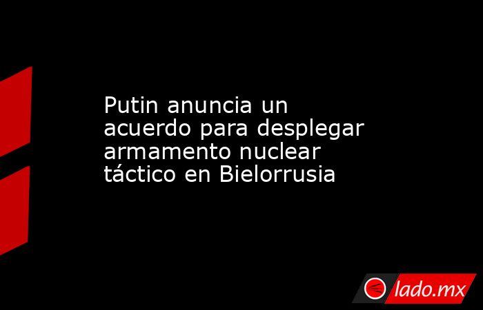 Putin anuncia un acuerdo para desplegar armamento nuclear táctico en Bielorrusia. Noticias en tiempo real