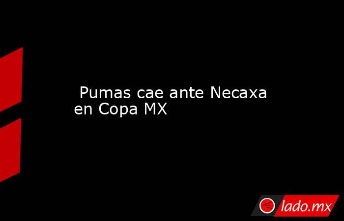  Pumas cae ante Necaxa en Copa MX. Noticias en tiempo real