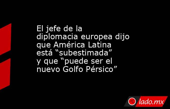 El jefe de la diplomacia europea dijo que América Latina está “subestimada” y que “puede ser el nuevo Golfo Pérsico”. Noticias en tiempo real