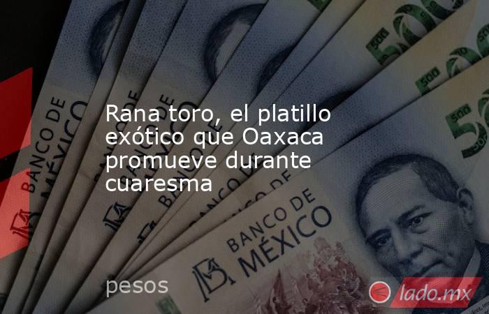 Rana toro, el platillo exótico que Oaxaca promueve durante cuaresma. Noticias en tiempo real