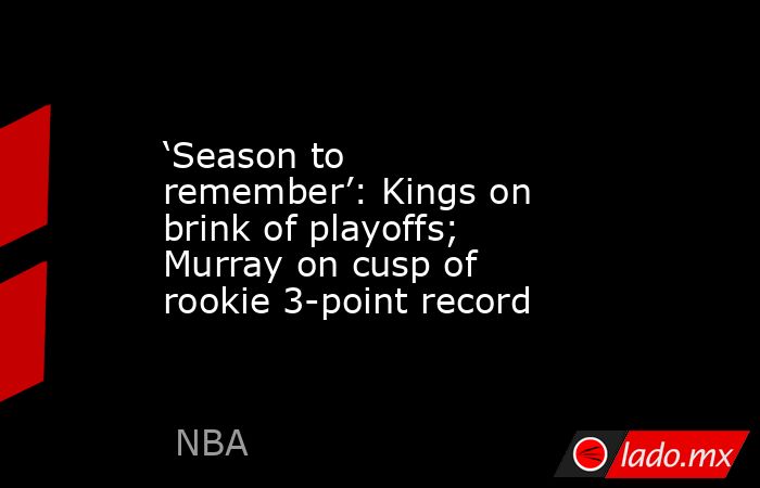 ‘Season to remember’: Kings on brink of playoffs; Murray on cusp of rookie 3-point record. Noticias en tiempo real