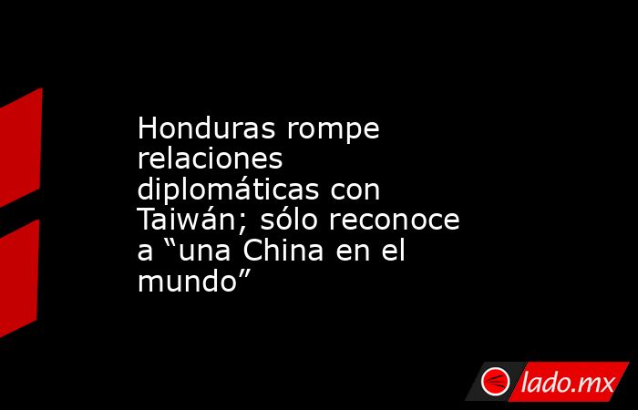 Honduras rompe relaciones diplomáticas con Taiwán; sólo reconoce a “una China en el mundo”. Noticias en tiempo real