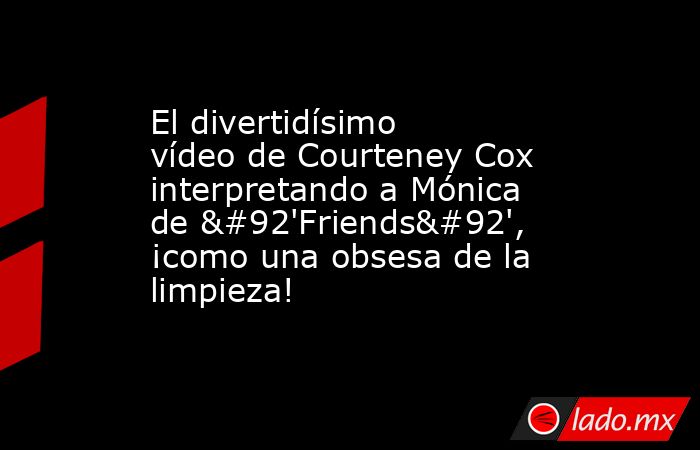 El divertidísimo vídeo de Courteney Cox interpretando a Mónica de \'Friends\', ¡como una obsesa de la limpieza!. Noticias en tiempo real