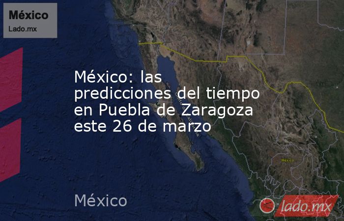 México: las predicciones del tiempo en Puebla de Zaragoza este 26 de marzo. Noticias en tiempo real