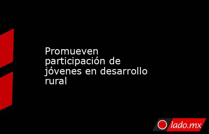 Promueven participación de jóvenes en desarrollo rural. Noticias en tiempo real