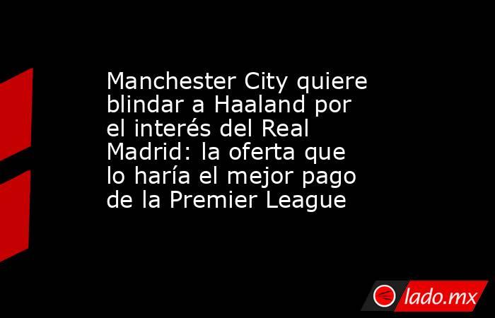 Manchester City quiere blindar a Haaland por el interés del Real Madrid: la oferta que lo haría el mejor pago de la Premier League. Noticias en tiempo real