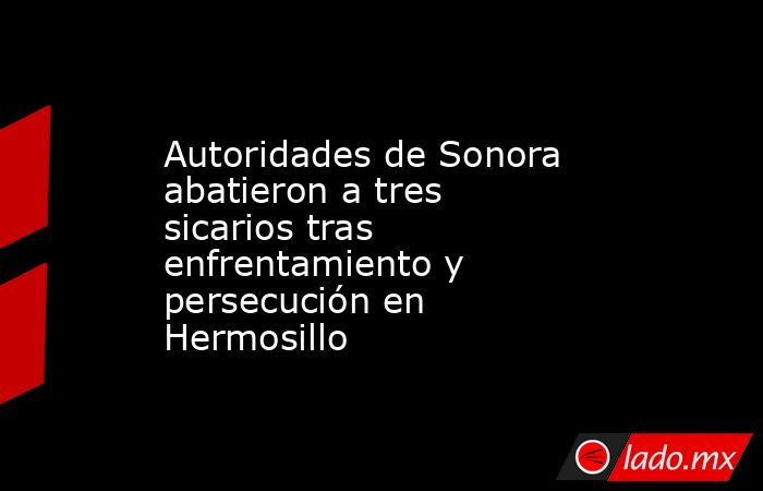 Autoridades de Sonora abatieron a tres sicarios tras enfrentamiento y persecución en Hermosillo. Noticias en tiempo real