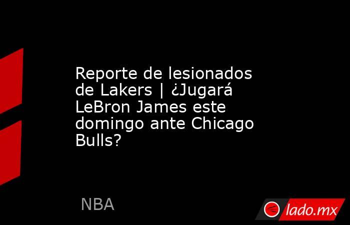 Reporte de lesionados de Lakers | ¿Jugará LeBron James este domingo ante Chicago Bulls?. Noticias en tiempo real