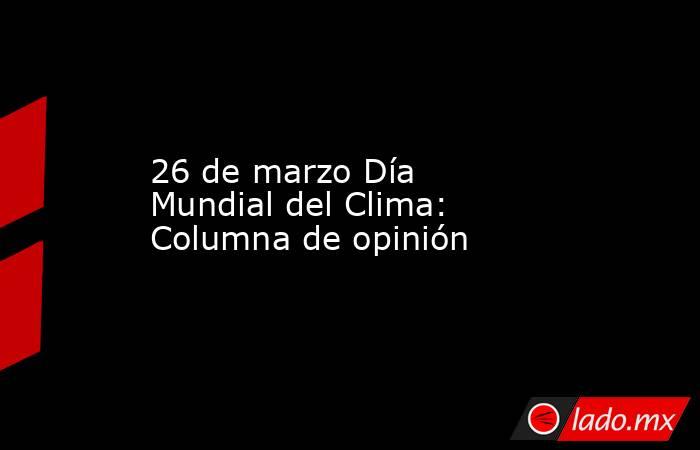 26 de marzo Día Mundial del Clima: Columna de opinión. Noticias en tiempo real