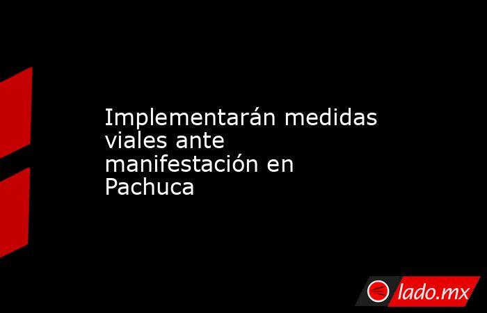 Implementarán medidas viales ante manifestación en Pachuca. Noticias en tiempo real