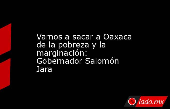 Vamos a sacar a Oaxaca de la pobreza y la marginación: Gobernador Salomón Jara . Noticias en tiempo real