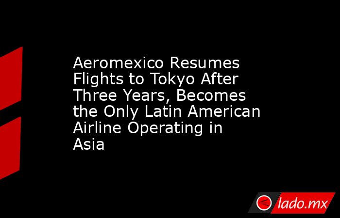 Aeromexico Resumes Flights to Tokyo After Three Years, Becomes the Only Latin American Airline Operating in Asia. Noticias en tiempo real