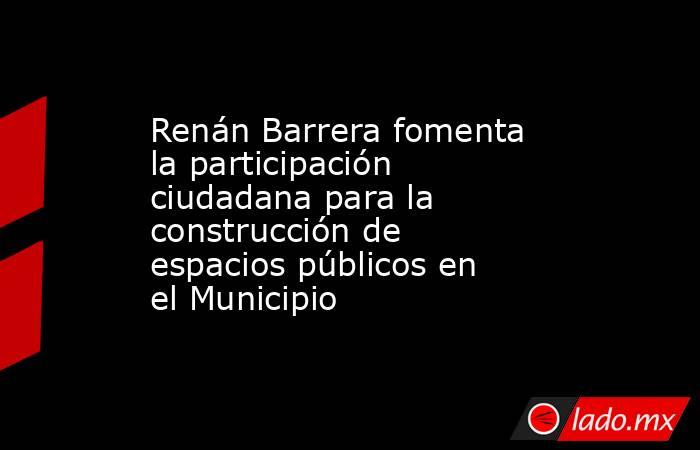 Renán Barrera fomenta la participación ciudadana para la construcción de espacios públicos en el Municipio. Noticias en tiempo real