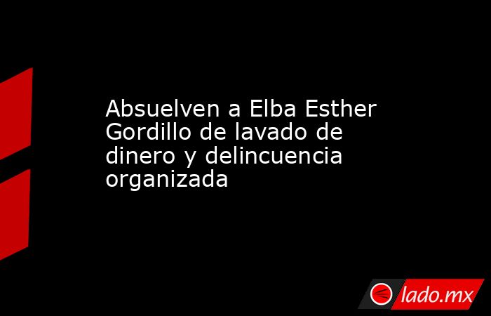 Absuelven a Elba Esther Gordillo de lavado de dinero y delincuencia organizada. Noticias en tiempo real