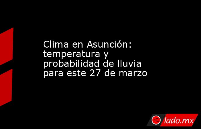 Clima en Asunción: temperatura y probabilidad de lluvia para este 27 de marzo. Noticias en tiempo real