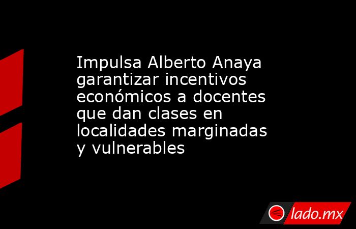Impulsa Alberto Anaya garantizar incentivos económicos a docentes que dan clases en localidades marginadas y vulnerables. Noticias en tiempo real