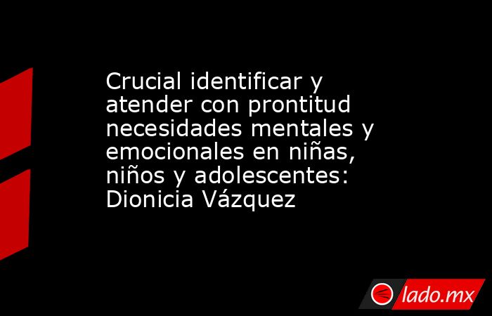 Crucial identificar y atender con prontitud necesidades mentales y emocionales en niñas, niños y adolescentes: Dionicia Vázquez. Noticias en tiempo real