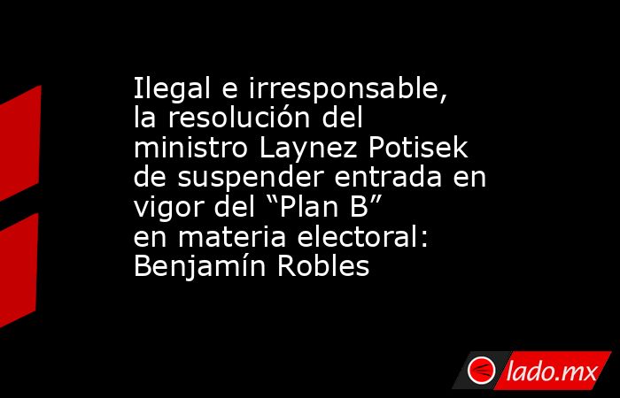 Ilegal e irresponsable, la resolución del ministro Laynez Potisek de suspender entrada en vigor del “Plan B” en materia electoral: Benjamín Robles. Noticias en tiempo real