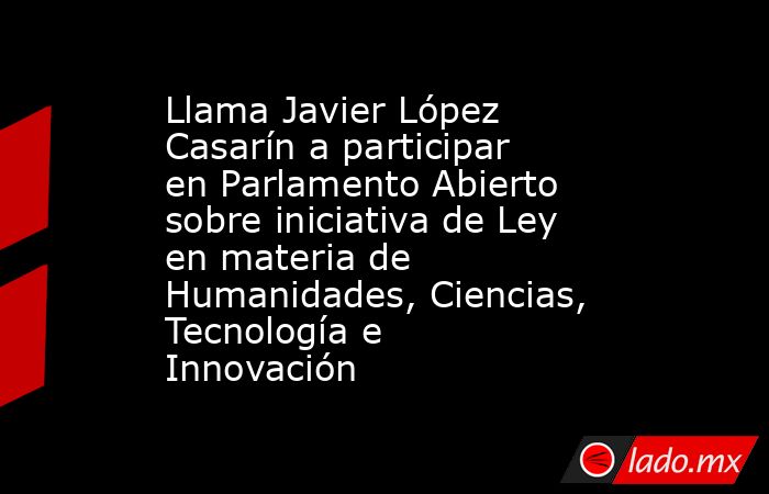 Llama Javier López Casarín a participar en Parlamento Abierto sobre iniciativa de Ley en materia de Humanidades, Ciencias, Tecnología e Innovación. Noticias en tiempo real