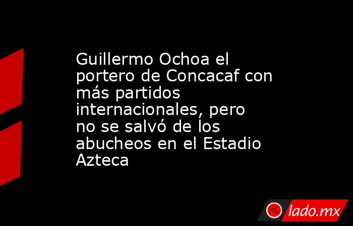 Guillermo Ochoa el portero de Concacaf con más partidos internacionales, pero no se salvó de los abucheos en el Estadio Azteca. Noticias en tiempo real
