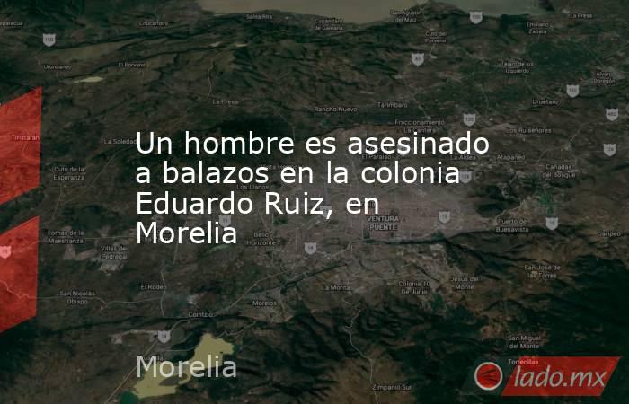 Un hombre es asesinado a balazos en la colonia Eduardo Ruiz, en Morelia. Noticias en tiempo real