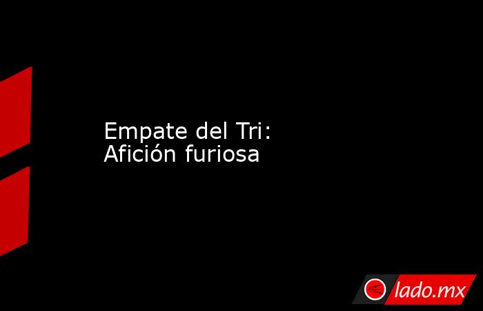 Empate del Tri: Afición furiosa. Noticias en tiempo real